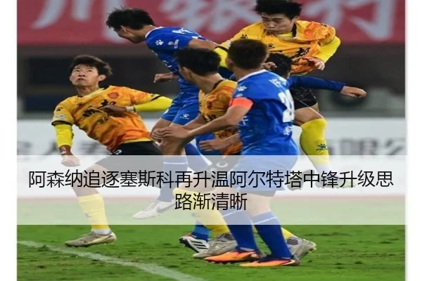 阿森纳追逐塞斯科再升温阿尔特塔中锋升级思路渐清晰 - aiyouxi sports